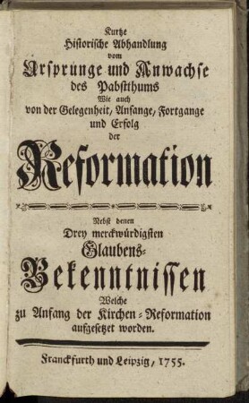 Kurtze Historische Abhandlung vom Ursprunge und Anwachse des Pabstthums Wie auch von der Gelegenheit, Anfange, Fortgange und Erfolg der Reformation : Nebst denen Drey merckwürdigsten Glaubens-Bekenntnissen Welche zu Anfang der Kirchen-Reformation aufgesetzet worden