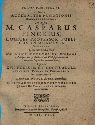 Oratio Panegyrica, II.. Sive Actus Alter Promotionis Baccalaureorum, In Quo M. Casparus Finckius, Logices Professor Publicus in Academia Giessena, Non tam verba fecit De Modo Docendi Et Discendi Antiquorum & Barbarorum Philisophorum, in omnibus Logicae Inventionis locis: Quam XVII. Honestis Et Doctis Adolescentibus Primam In Philosophia lauream contulit Anno MDCVII. die XXX. Decembris. In Fine Accesserunt Etymologiae Jacobi De Voragine In Historia Lombardica