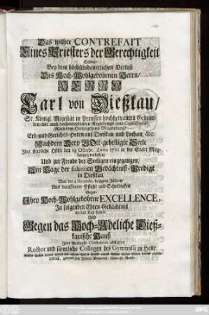 Das wahre Contrefait Eines Priesters der Gerechtigkeit Sollten Bey dem höchstbedauerlichen Verlust Des Hoch-Wohlgebohrnen Herrn, Herrn Carl von Dießkau, Sr. Königl. Majestät in Preussen hochbetrauten Geheimden- wie auch hochverordneten Regierungs- und Consistorial-Raths im Hertzogthum Magdeburg, Erb- und Gerichts-Herrn auf Dießkau und Lochau &c. Nachdem Dero Gott-geheilgte Seele Jhre sterbliche Hütte den 19 Octobr. Anno 1721 in der Stadt Magdeburg verlassen, Und zur Freude der Seeligen eingegangen, Am Tage der solennen Gedächtniß-Predigt in Dießkau, War der 4 Decembr. besagten Jahres, Aus danckbarer Pflicht und Schuldigkeit ... Jn folgenden Ehren-Gedächtniß an den Tag stellen, Und gegen das Hoch-Adeliche Dießkauische Hauß Jhre schuldigste Condolence abstatten Rector und sämtliche Collegen des Gymnasii zu Halle