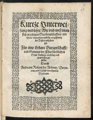 Kurtze Vnterwei=||sung vnd lehre/ Wie vnd weß man || sich in jetzigen Sterbensl#[ae]ufften mit || Gott/ verwahren vnd f#[ue]r vergifftung || der Pesten verh#[ue]ten || sol.|| F#[ue]r eine Erbare Burgerschafft/|| vnd Gemeine der Churfürstlichen || Statt Amberg/ einfeltig vnd || zum besten ge=||stellet.|| Durch || Andream Rosam der Artzney/ Docto=||rem/ vnd daselbst verordneten || Physicum.||