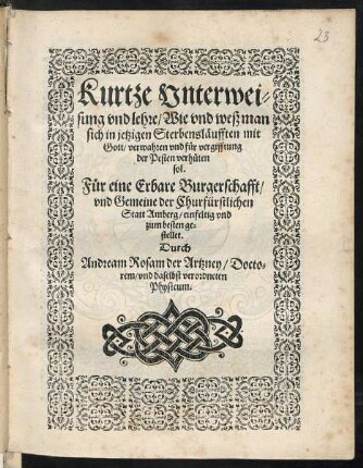 Kurtze Vnterwei=||sung vnd lehre/ Wie vnd weß man || sich in jetzigen Sterbensl#[ae]ufften mit || Gott/ verwahren vnd f#[ue]r vergifftung || der Pesten verh#[ue]ten || sol.|| F#[ue]r eine Erbare Burgerschafft/|| vnd Gemeine der Churfürstlichen || Statt Amberg/ einfeltig vnd || zum besten ge=||stellet.|| Durch || Andream Rosam der Artzney/ Docto=||rem/ vnd daselbst verordneten || Physicum.||