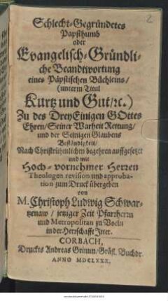 Schlecht-Gegründetes Papsthumb oder Evangelisch-Gründliche Beandtwortung eines Päpstischen Büchleins/ (unterm Titul Kurtz und Gut/ [et]c.) : Zu des DreyEinigen Gottes Ehren/ Seiner Warheit Rettung/ und der Seinigen Glaubens Beständigkeit