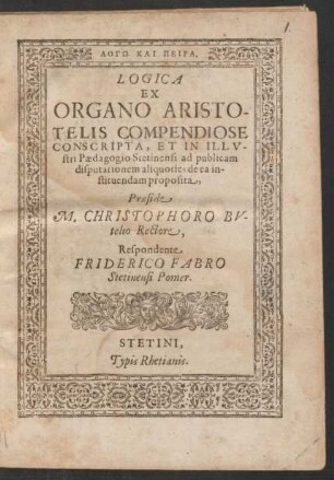 LOGŌ KAI PEIRA.|| LOGICA || EX || ORGANO ARISTO-||TELIS COMPENDIOSE || CONSCRIPTA, ET IN ... || Paedagogio Stetinensi ad publicam || disputationem aliquoties de ea in-||stituendam proposita,|| Praeside || M. CHRISTOPHORO BV-||telio Rectore,|| Respondente || FRIDERICO FABRO || Stetinensi Pomer.||