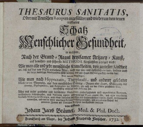 Thesaurus Sanitatis, Oder mit Teutschen Recepten angefüllter und wiederum von neuen eröffneter Schatz Menschlicher Gesundheit, in welchem, Nach der Grund-Regul heylsamer Artzney-Kunst, auf bewährt- und sicherste Methode kürtzlichsten gezeiget wird: Wie man alle und jede menschliche Kranckheiten, von zartester Kindheit an, biß auf das von Gott verliehene Alter, nicht nur inn- und äusserlich curiren, sondern auch die darzu benöthigte Medicamenta selbst bereiten, und mit Segen Gottes glücklich curiren kan : Dem annoch beygefüget: Wie man nach Hippocratis, Theophrasti, und anderer gelehrter Medicorum Meynung, aus dem menschlichem Salmiac-Brunn oder Harn, Schlagung der Arterien, Physiognomia, und Respiration der Krancken, als auch aus den Adern gelassenem Blut, vernünfftig urtheilen und judiciren soll ; Alles mit ... Recepten ... und zu mehrerm Behuff des gemeinen Manns .. versehen