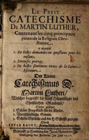 Le Petit Catechisme De Martin Luther : Contenant les cinq principaux points de la Religion Chrestienne = Der Kleine Catechißmus D. Martini Lutheri : Welcher begreifft die fünff Häuptstücke des Christlichen Glaubens ; Darzu gesetzet 1. Schöne Fragestücke für die Kinder. 2. Vnterschiedliche Gebeter. 3. Schöne Sprüche auß der H. Schrifft gezogen
