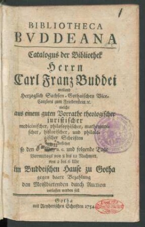 Bibliotheca Bvddeana : Catalogus der Bibliothek Herrn Carl Franz Buddei weiland Herzoglich Sachsen-Gothaischen Vice-Canzlers zum Friedenstein [et]c. welche aus einem guten Vorrathe theologischer, philosophischer, mathematischer ... Schriften bestehet so den [] May a.c. und folgende Tage ... im Buddeischen Hause zu Gotha ... durch Auction verlassen werden soll