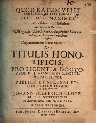 ... Authoritate & Decreto Magnifici ... Ictorum Ordinis, in celeberrima Universitate Giessena, Disputationem hanc inauguralem. De Titulis Honorificis, Pro Licentia Doctoreos U. I. Honores Legitime Capessendi, Publico Et Solenni DDn. Professorum Examini Submittit Johann. Helffrich Clotz, Butisb. Wetteravus. Ad diem 22. Iunii, Ann. M.DC.LXXI.