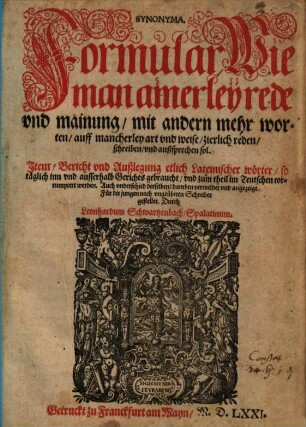 Synonyma : Formular, Wie man ainerley rede vnd mainung, mit andern mehr worten, auff mancherley art vnd weise, zierlich reden, schreiben, vnd außsprechen sol. Jtem Bericht vnd Außlegung etlich Lateinischer wörter ...