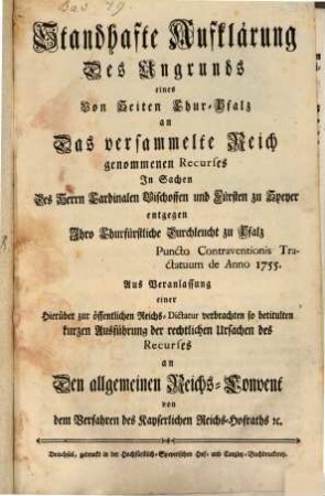 Standhafte Aufklärung Des Ungrunds eines Von Seiten Chur-Pfalz an Das versammelte Reich genommenen Recurses In Sachen Des Herrn Cardinalen Bischoffen und Fürsten zu Speyer entgegen Ihro Churfürstliche Durchleucht zu Pfalz Puncto Contraventionis Tractatuum de Anno 1755. : Aus Veranlassung einer Hierüber zur öffentlichen Reichs-Dictatur verbrachten so betitulten kurzen Ausführung der rechtlichen Ursachen des Recurses an Den allgemeinen Reichs-Convent von dem Verfahren des Kayserlichen Reichs-Hofraths [et]c.