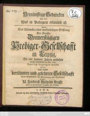 Vernünfftige Gedancken Von dem, Was in Predigten erbaulich ist : Womit Das Andencken einer merkwürdigen Stifftung Der Grossen Donnerstägigen Prediger-Gesellschafft in Leipzig, So vor hundert Jahren geschehen welches daselbst den 20. Oct. 1740. feyerlich begangen wurde verehret, und dieser berühmten und gelehrten Gesellschafft Seine Schuldigkeit mit Ehrerbietung und Ergebenheit bezeuget M. Friedrich Wilhelm Krafft Pfarrer zu Franckendorff, Hohlstädt und Kötschau