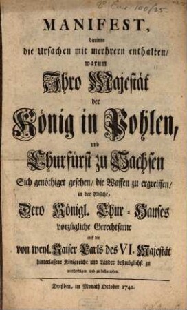 Manifest, darinne die Ursachen mit mehreren enthalten, warum Ihro Majestät der König in Pohlen, und Churfürst zu Sachsen Sich genöthiget gesehen, die Waffen zu ergreiffen, in der Absicht, Dero Königl. Chur-Hauses vorzügliche Gerechtsame auf die von weyl. Kaiser Carls des VI. Majestät hinterlassene Königreiche und Länder bestmöglichst zu vertheidigen und zu behaupten
