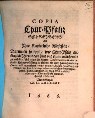 Copia Chur-Pfaltz Schreibens An Ihre Kayserliche Majestät : Darinnen so wol, wie Chur-Pfaltz anfänglich Ihre und dero Land und Leuten endliche ruin zu verhüten, sich gegen die Herren Confoederirten in eine defensiv Kriegsverfassung zu stellen, als auch hernachmals das Compromiss anzunehmen, unnd die beyde Kronen Franckreich und Schweden zu ihren Arbitris zu wehlen, veranlasset worden ... Mit Beylagen Sub Lit. A. B. C. D. und E.