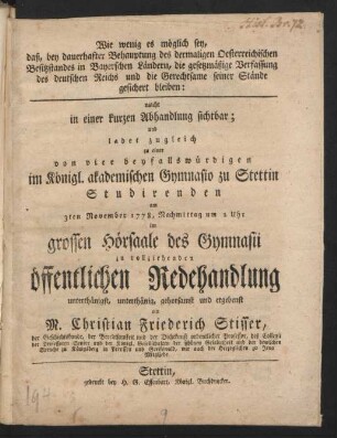 Wie wenig es möglich sey, daß, bey dauerhafter Behauptung des dermaligen Oesterreichischen Besitzstandes in Bayerschen Ländern, die gesetzmäßige Verfassung des deutschen Reichs und die Gerechtsame seiner Stände gesichert bleiben : macht in einer kurzen Abhandlung sichtbar ; und ladet zugleich zu einer von vier beyfallswürdigen im Königl. akademischen Gymnasio zu Stettin Studirenden am 3ten November 1778, Nachmittag um 2 Uhr im grossen Hörsaale des Gymnasii zu vollziehenden öffentlichen Redehandlung unterthänigst, ... ein M. Christian Friederich Stisser, der Geschichtskunde, der Beredtsamkeit und der Dichtkunst ordentlicher Professor, des Collegii der Professoren Senior und der Königl. Gesellschaften der schönen Gelahrtheit und der deutschen Sprache zu Königsberg in Preussen, wie auch der Herzoglichen zu Jena Mitgliede