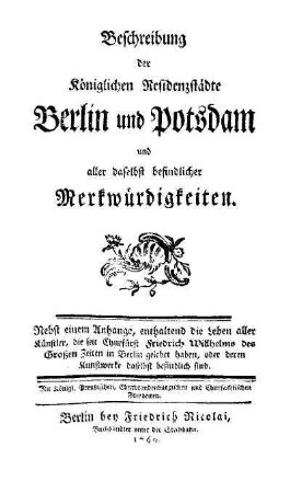 Beschreibung der Königlichen Residenzstädte Berlin und Potsdam und aller daselbst befindlicher Merkwürdigkeiten : nebst einem Anhange, enthaltend die Leben aller Künstler, die seit Churfürst Friedrich Wilhelms des Grossen Zeiten in Berlin gelebet haben, oder deren Kunstwerke daselbst befindlich sind ;