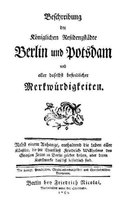 Beschreibung der Königlichen Residenzstädte Berlin und Potsdam und aller daselbst befindlicher Merkwürdigkeiten : nebst einem Anhange, enthaltend die Leben aller Künstler, die seit Churfürst Friedrich Wilhelms des Grossen Zeiten in Berlin gelebet haben, oder deren Kunstwerke daselbst befindlich sind ;