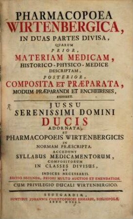 Pharmacopoea Wirtenbergica : In Duas Partes Divisa, Quarum Prior, Materiam Medicam, Historico-Physico-Medice Descriptam, Posterior, Composita Et Præparata, Modum Præparandi Et Encheireses, Exhibet. Jussu Serenissimi Domini Ducis Adnornata, Et Pharmacopoeis Wirtenbergicis In Normam Præscripta. Accedunt Syllabus Medicamentorum, Compositorum In Classes Divisus Et Indices Necessarii