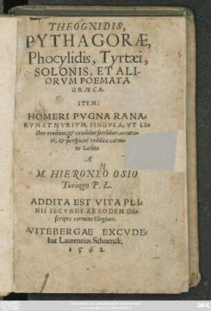 THEOGNIDIS,|| PYTHAGORAE,|| Phocylidis, Tyrtaei,|| SOLONIS, ET ALI-||ORVM POEMATA || GRAECA.|| ITEM:|| HOMERI PVGNA RANA=||RVM ET MVRIVM, SINGVLA, VT LE=||ctor eruditus, et candidus fatebitur, accura=||tè, et perspicuè reddita carmi=||ne Latino || A || M. HIERONYO OSIO || Turingo P. L.|| ADDITA EST VITA PLI=||NII SECVNDI AB EODEM DE=||scripta carmine Elegiaco.||