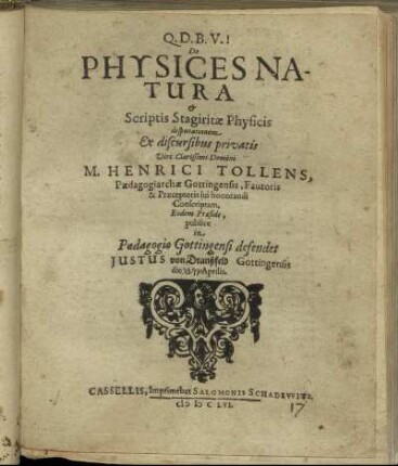 De Physices Natura & Scriptis Stagiritae Physicis disputationem Ex discursibus privatis Viri Clarissimi Domini M. Henrici Tollens, Paedagogiarchae Gottingensis, Fautoris & Praeceptoris sui honorandi Conscriptam, Eodem Praeside, publice in Paedagogio Gottingensi defendet Justus von Dranßfeld Gottingensis die Aprilis