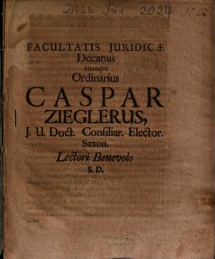 Facultatis Juridicae Decanus idemqve Ordinarius Caspar Zieglerus, J. U. Doct. Consiliar. Elector. Saxon. Lectori Benevolo S. D.