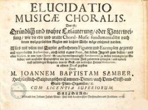 Elucidatio musicae choralis : Das ist: Gründlich und wahre Erläuterung/ oder Unterweisung / wie die edle und uralte Choral-Music fundamentaliter nach denen wolgegründten Reglen mit leichter Mühe möge erlehrnet werden
