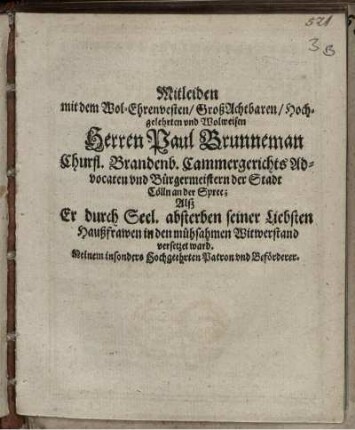 Mitleiden mit dem Wol-Ehrenvesten/ GroßAchtbaren/ Hochgelehrten und Wolweisen Herren Paul Brunneman Churfl. Brandenb. Cammergerichts Advocaten und Bürgermeistern der Stadt Cölln an der Spree; Alß Er durch Seel. absterben seiner Liebsten Haußfrawen in den mühsahmen Witwerstand versetzet ward : Meinem insonders Hochgeehrten Patron und Beförderer