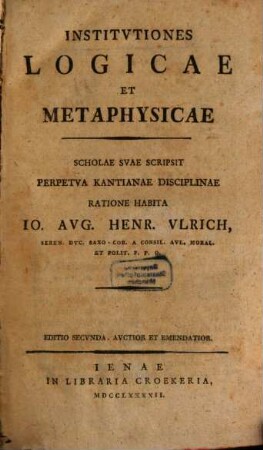 Institvtiones Logicae Et Metaphysicae : Scholae Svae Scripsit Perpetva Kantianae Disciplinae Ratione Habita Io. Avg. Henr. Vlrich, Seren. Dvc. Saxo.-Cob. A Consil. Avl. Moral. Et Polit. P.P.O.