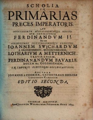 Scholia In Primarias Preces Imperatoris : Ad Invictissimvm Avgvstissimvmqve Romanorvm Imperatorem Ferdinandvm II. Nec non Serenissimos Illvstrissimosqve Principes, Joannem Swichardvm A Cronenburch, Moguntinensem, Lotharivm A Metternich, Trevirensem, Ferdinandvm Bavariæ Ducem &c. Coloniensem; S.R. Imperii Electores Ecclesiasticos