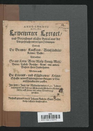 Erweiterter Extract/ und Verzeichnus etlicher Articul aus der Bürgersprache und vorigen Ordnungen/ Darnach Die Brawer/ Kauffleute/ Weinhändeler/ Krämer/ Becker: Und andere/ So mit Korn/ Wein/ Maltz/ Honig/ Mehl/ Butter/ Tallich/ Rotscher/ Kram: und andern Wahren/ ihren Handel haben. Wie dann auch/ die Covents- und Essigbrawer/ Krüger/ Schaffer in den Schüttingen und Gelagen/ so Bier außschencken oder zapffen : Itzo vom 1. Junii bis Michaelis dieses 1641. Jahres/ und folgends alle Jahr von Michaelis biß Michaelis jedesmal sich bis auff fernere und andere Verordung/ zurichten
