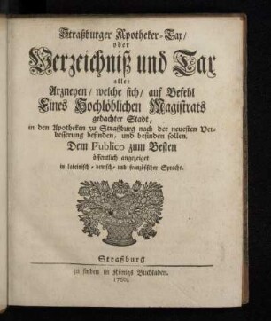 Straßburger Apotheker-Tax/ oder Verzeichniß und Tax aller Arzneyen/ welche sich/ auf Befehl Eines Hochlöblichen Magistrats gedachter Stadt, in den Apotheken zu Straßburg nach der neuesten Verbesserung befinden, und befinden sollen : Dem Publico zum Besten öffentlich angezeiget in lateinisch- deutsch- und französischer Sprache