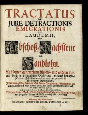 Tractatus De Iure Detractionis Emigrationis Et Laudemii : Von Abschoß, Nachsteur und Handlohn ; Aus denen allgemeinen Reichs- und andern Special-Rechten, der täglichen Observanz, wie auch bewährter ICtorum Schrifften extrahirt, und mit præiudiciis und Responsis überall bestärket