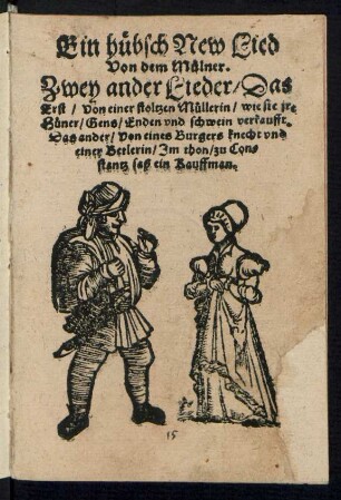 Ein huebsch New Lied || Von dem Muelner.|| Zwey ander Lieder/ Das || Erst/ Von einer stoltzen Muellerin/ wie sie jre || Huener/ Gens/ Enden vnd schwein verkaufft.|| Das ander/ Von eines Burgers knecht vnd || einer Betlerin/ Jm thon/ zu Con=||stantz saß ein Kauffman.||
