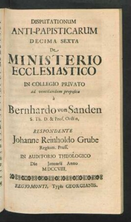 Disputationum Anti-Papisticarum Decima Sexta De Ministerio Ecclesiastico In Collegio Privato ad ventilandum proposita à Bernhardo von Sanden S. Th. D. & Prof. Ordin. Respondente Johanne Reinholdo Grube, Regiom. Pruss. In Auditorio Theologico Die [] Ianuarii Anno MDCCVIII