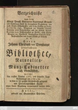 Verzeichniße der von dem Königl. Preußl. Geheimden Regierungs-Krieges- und Domainen-Rath im Herzogthum Magdeburg, wie auch Stadt-Schultheissen und Salz-Gräfen zu Halle ... Herrn Johann Christoph von Dreyhaupt hinterlassenen Bibliothec, Naturalien- und Münz-Cabinetter auch Gemählden, welche den 22. October 1771. und folgende Tage ... in dem in der grossen Ulrichsstrasse gelegenen von Dreyhauptischen Hause ... verauctioniret werden sollen