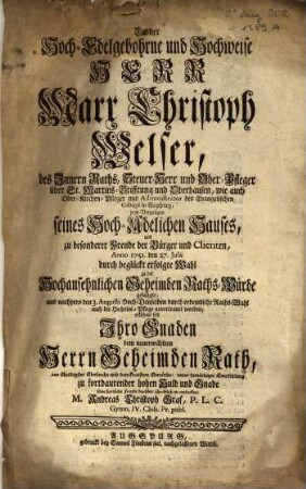 Da der Hoch-Edelgebohrne und Hochweise Herr Marx Christoph Welser, ... Anno 1751. den 27. Julii durch beglückt erfolgte Wahl zu der Hochansehnlichen Geheimbden Raths-Würde gelangte, ... erkühnte sich Ihro Gnaden ... seine herzliche Freude darüber schriftlich zu entdecken