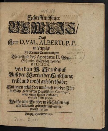 Schrifftmäßiger Beweis/ Daß Herr D. Val. Alberti, P.P. in Leipzig/ In Seinen Erinnerungen Betreffend des Apostatae D. Peil-Schmids Gespräch von der Religion, von dem H. Abendmal Auß den Worten der Einsetzung recht und wohl gelehret habe : Entgegen gesetzt der unlängst wieder Ihn in Glatz gedruckten Papistischen Charteque, nebem einem kurtzen Gutachten über alle Ihres gleichen/ Welche eine Zeit her in Schlesien fast alle Monath gedruckt und außgestreuet worden