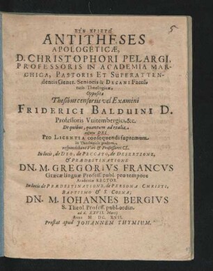 Antitheses Apologeticae, D. Christophori Pelargi ... Oppositae Thesibus censoriis vel Examini Friderici Balduini ... De quibus, quantum ad realia ... respondebunt ... In locis, de Deo, de Peccato, de Desertione, & Praedestinatione Dn. M. Gregorius Francus ... In locis de Praedestinatione, de Persona Christi, Baptismo & S. Coena; Dn. M. Johannes Bergius ... ad d. XXVII. Martii Anno M.DC.XVII