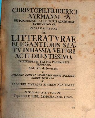 Christoph. Friderici Ayrmanni, Histor. Prof. Et h.t. Rectoris Academiae Lvdovicianae, Dissertatio De Litteratvrae Elegantioris Statv In Hassia Veteri Ac Florentissimo : In Exemplum Status Praesentis Trahendo, Kal. Iul. MDCCXXXIII. In Solenni Legum Academicarum Praelectione Recitata, Ad Proceres Civesque Eiusdem Academiae