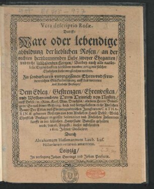 Vera descriptio Rosae. Das ist: Ware oder lebendige abbildung der lieblichen Rosen/ an der rechten hertzbrennenden Liebe zweyer Ehegatten/ und recht liebhabenden Hertzen/ Darbey auch alle natürliche Eigenschafften derselben wunder artig mit solcher Ehelichen Liebe vergliechen werden : Zu sonderbaren unvergessenen Ehren und frewdenreichen Glückwüntschung auff das vorneme wol Adeliche Beylager/ Dem ... Herrn Heinrich von Nostitz/ auff Dehse/ ... als dem Herrn Bräutigam/ So wol seiner ... recht Adelichen Braut/ Der ... Jungfrawen Catharinae gebornen Nostizin ... Welch Christlich Beylager in grosser Solennitet und Adelichen Zusammenkunfft in der löblichen Hauptstadt Budissin gehalten wird