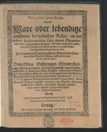 Vera descriptio Rosae. Das ist: Ware oder lebendige abbildung der lieblichen Rosen/ an der rechten hertzbrennenden Liebe zweyer Ehegatten/ und recht liebhabenden Hertzen/ Darbey auch alle natürliche Eigenschafften derselben wunder artig mit solcher Ehelichen Liebe vergliechen werden : Zu sonderbaren unvergessenen Ehren und frewdenreichen Glückwüntschung auff das vorneme wol Adeliche Beylager/ Dem ... Herrn Heinrich von Nostitz/ auff Dehse/ ... als dem Herrn Bräutigam/ So wol seiner ... recht Adelichen Braut/ Der ... Jungfrawen Catharinae gebornen Nostizin ... Welch Christlich Beylager in grosser Solennitet und Adelichen Zusammenkunfft in der löblichen Hauptstadt Budissin gehalten wird