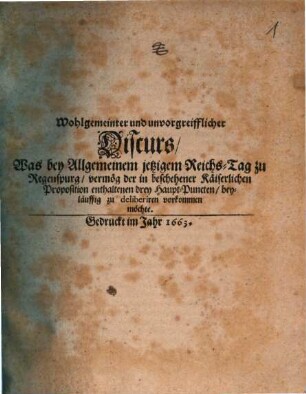 Wohlgemeinter und unvorgreifflicher Discurs, Was bey Allgemeinem jetzigem Reichs-Tag zu Regenspurg, vermög der in beschehener Käiserlichen Proposition enthaltenen drey Haupt-Puncten, beyläuffig zu deliberiren vorkommen möchte, [1]