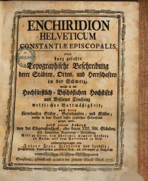 Enchiridion Helveticum Constantiæ Episcopalis. oder kurz gefaßte Topographische Beschreibung derer Städten, Orten, und Herrschaften in der Schweiz, welche in des Hochfürstlich-Bischöflichen Hochstifts und Bistums Constanz weltlicher Bottmäßigkeit, auch derer fürnehmsten Stifter, Gottshäusern, und Klöster, welche in dem Bezirk dessen geistlichen Gehorsams gelegen seynd : nebst einem Anhang von der Eidgenossenschaft, oder denen XIII. löbl. Ständen, und derenselben Regierungs-Verfassung