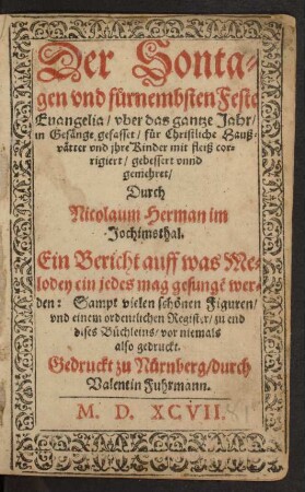 Der Sonta=||gen vnd fůrnembsten Feste || Euangelia/ vber das gantze Jahr/|| in Gesänge gefasset/ für Christliche Hauß=||vätter vnd jhre Kinder mit fleiß cor=||rigiert/ gebessert vnnd || gemehret/ || Durch || Nicolaum Herman im || Jochimsthal.|| Ein Bericht auff was Me=||lodey ein jedes mag gesungẽ wer=||den: Sampt vielen schönen Figuren/|| vnd einem ordentlichen Register/ zu end || dises Büchleins/ vor niemals || also gedruckt.||