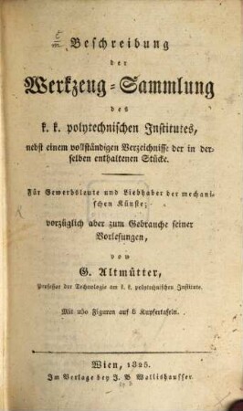 Beschreibung der Werkzeug-Sammlung des k.k. polytechnischen Institutes : nebst einem vollständigen Verzeichnisse der in derselben enthaltenen Stücke ; für Gewerbsleute und Liebhaber der mechanischen Künste ; vorzüglich aber zum Gebrauche seiner Vorlesungen