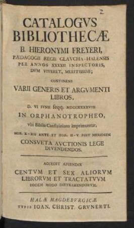 Catalogvs Bibliothecæ B. Hieronymi Freyeri, Pædagogii Regii Glavcha-Halensis Per Annos XXXXII Inspectoris ... : Continens Varii Generis Et Argvmenti Libros, D. VI Ivnii seqq. MDCCXXXXVIII In Orphanotropheo, vbi Biblia Cansteiniana imprimuntur ... Consveta Avctionis Lege Divendendos ; Accedit Appendix Centvm Et Sex Aliorvm Librorvm Et Tractatvvm Eodem Modo Distrahendorvm