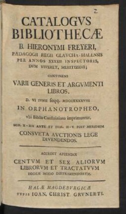 Catalogvs Bibliothecæ B. Hieronymi Freyeri, Pædagogii Regii Glavcha-Halensis Per Annos XXXXII Inspectoris ... : Continens Varii Generis Et Argvmenti Libros, D. VI Ivnii seqq. MDCCXXXXVIII In Orphanotropheo, vbi Biblia Cansteiniana imprimuntur ... Consveta Avctionis Lege Divendendos ; Accedit Appendix Centvm Et Sex Aliorvm Librorvm Et Tractatvvm Eodem Modo Distrahendorvm