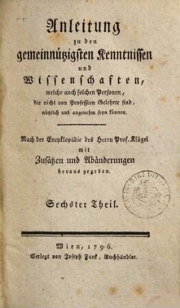 Anleitung zu den gemeinnützigsten Kenntnissen und Wissenschaften, welche auch solchen Personen, die nicht von Profession Gelehrte sind, nützlich und angenehm seyn können : nach der Encyklopädie des Herrn Prof. Klügel mit Zusätzen und Abänderungen herausgegeben. 6