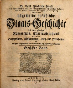 D. Carl Friedrich Pauli des Staatsrechts und der Geschichtkunde öffentlichen Lehrers und der königl. deutschen Gesellschaft zu Königsberg Mitgliedes allgemeine preußische Staats-Geschichte : samt aller dazu gehörigen Königreichs, Churfürstenthums, Herzogthümer, Fürstenthümer, Graf- und Herrschaften aus bewährten Schriftstellern und Urkunden bis auf gegenwärtige Regierung, 6