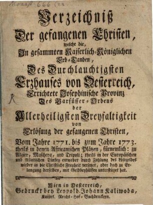 Verzeichniß Der gefangenen Christen, welche die, In gesammten Kaiserlich-Königlichen Erb-Landen, Des Durchlauchtigsten Erzhauses von Oesterreich, Errichtete Josephinische Provinz Des Barfüsser-Ordens der Allerheiligsten Dreyfaltigkeit von Erlösung der gefangenen Christen, Vom Jahre 1771. bis zum Jahre 1773. theils in denen Africanischen Plätzen ... theils in der Europäischen und Asiatischen Türkey ... wieder in die Christliche Freyheit versetzet ...