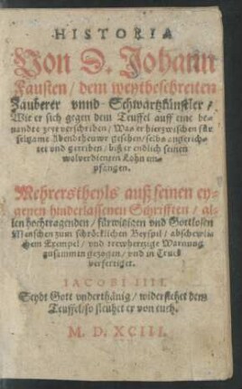 HISTORIA || Von D. Johann || Fausten/ dem weytbeschreiten || Zauberer vnnd Schwartzkünstler/|| Wie er sich gegen dem Teuffel auff eine be=||nandte zeyt verschriben/ Was er hierzwischen für || seltzame Abendtheuwr gesehen ... || vnd getriben/ biß er endlich seinen || wolverdienten Lohn em=||pfangen.|| Mehrerstheyls auß seinen ey=||genen hinderlassenen Schrifften ... || zusammen gezogen/ vnd in Truck || verfertiget.|| ... ||