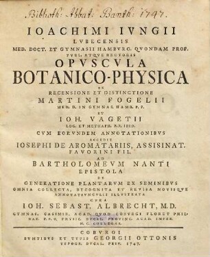 Joachimi Jungii Lubecensis Med. Doct. Et Gymnasii Hamburg. Quondam Prof. Publ. Atque Rectoris Opuscula Botanico-Physica : Ex Recensione Et Distinctione Martini Fogelii Med. D. In Gymnas. Hamb. P. P. Et Joh. Vagetii Log. Et Metaph. P. P. Ibid. ; Cum Eorundem Annotationibus Accedit Josephi De Aromatariis, Assisinat. Favorini Fil. Ad Bartholomeum Nanti Epistola De Generatione Plantarum Ex Seminibus Omnia Collecta, Recognita Et Revisa Novisque Annotatiunculis Illustrata